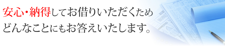 安心・納得してお借りいただくためどんなことにもお答えいたします。